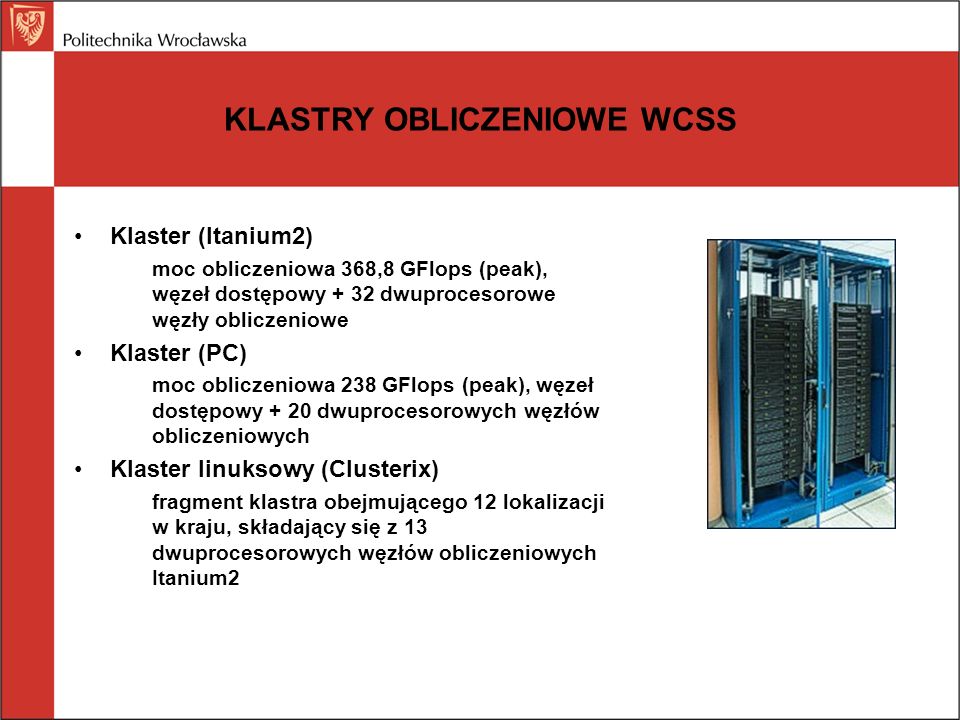 KLASTRY OBLICZENIOWE WCSS Klaster (Itanium2) moc obliczeniowa 368,8 GFlops (peak), węzeł dostępowy + 32 dwuprocesorowe węzły obliczeniowe Klaster (PC) moc obliczeniowa 238 GFlops (peak), węzeł dostępowy + 20 dwuprocesorowych węzłów obliczeniowych Klaster linuksowy (Clusterix) fragment klastra obejmującego 12 lokalizacji w kraju, składający się z 13 dwuprocesorowych węzłów obliczeniowych Itanium2