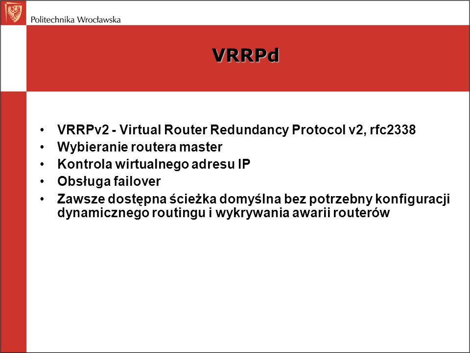 VRRPd VRRPv2 - Virtual Router Redundancy Protocol v2, rfc2338 Wybieranie routera master Kontrola wirtualnego adresu IP Obsługa failover Zawsze dostępna ścieżka domyślna bez potrzebny konfiguracji dynamicznego routingu i wykrywania awarii routerów