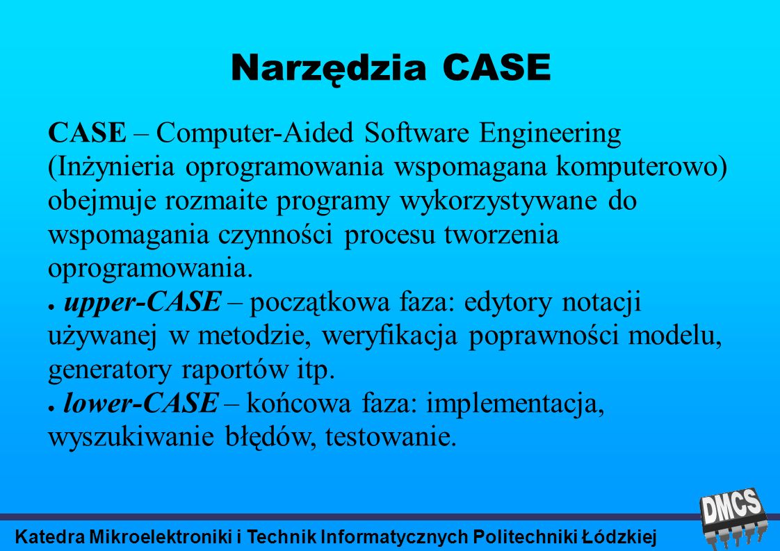 Katedra Mikroelektroniki i Technik Informatycznych Politechniki Łódzkiej Narzędzia CASE CASE – Computer-Aided Software Engineering (Inżynieria oprogramowania wspomagana komputerowo) obejmuje rozmaite programy wykorzystywane do wspomagania czynności procesu tworzenia oprogramowania.