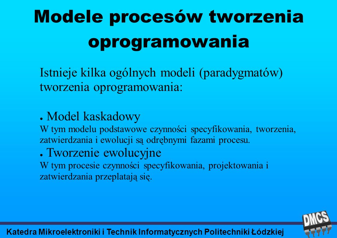 Katedra Mikroelektroniki i Technik Informatycznych Politechniki Łódzkiej Modele procesów tworzenia oprogramowania Istnieje kilka ogólnych modeli (paradygmatów) tworzenia oprogramowania: Model kaskadowy W tym modelu podstawowe czynności specyfikowania, tworzenia, zatwierdzania i ewolucji są odrębnymi fazami procesu.
