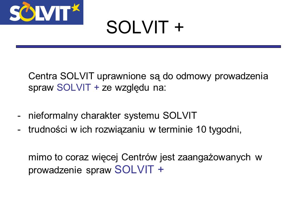 SOLVIT + Centra SOLVIT uprawnione są do odmowy prowadzenia spraw SOLVIT + ze względu na: -nieformalny charakter systemu SOLVIT -trudności w ich rozwiązaniu w terminie 10 tygodni, mimo to coraz więcej Centrów jest zaangażowanych w prowadzenie spraw SOLVIT +