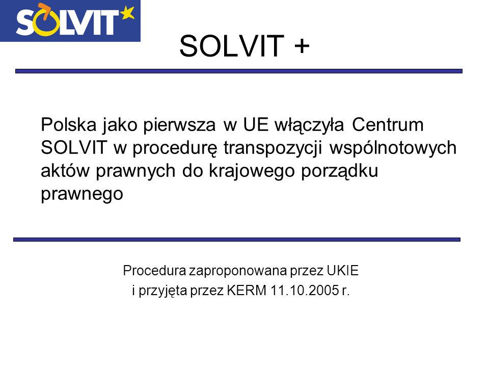 SOLVIT + Polska jako pierwsza w UE włączyła Centrum SOLVIT w procedurę transpozycji wspólnotowych aktów prawnych do krajowego porządku prawnego Procedura zaproponowana przez UKIE i przyjęta przez KERM r.