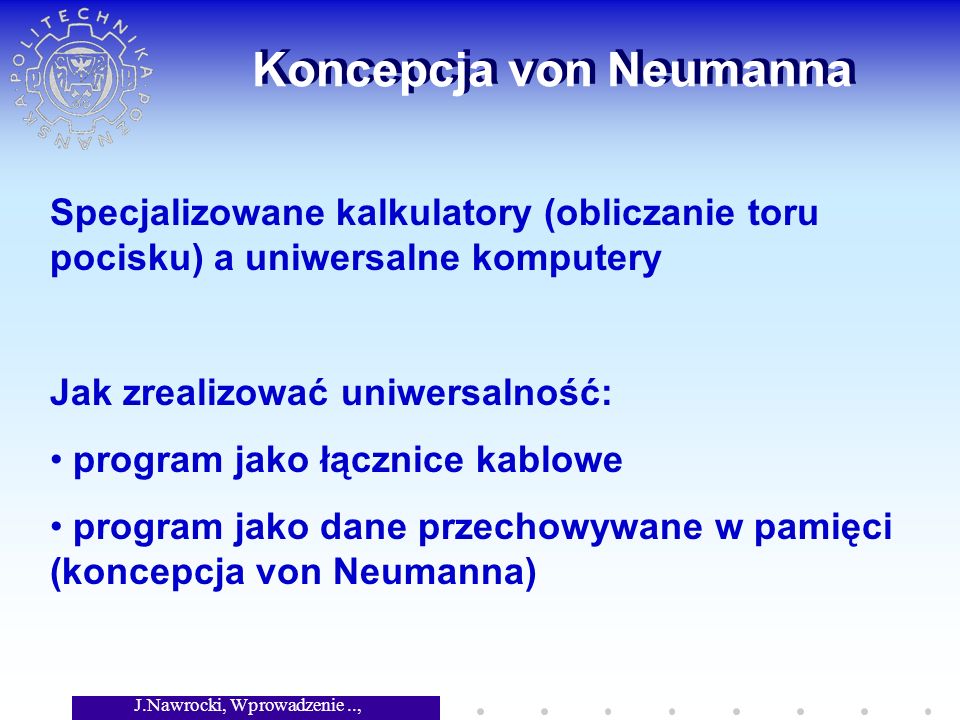 J.Nawrocki, Wprowadzenie.., Wykład 2 Koncepcja von Neumanna Specjalizowane kalkulatory (obliczanie toru pocisku) a uniwersalne komputery Jak zrealizować uniwersalność: program jako łącznice kablowe program jako dane przechowywane w pamięci (koncepcja von Neumanna)