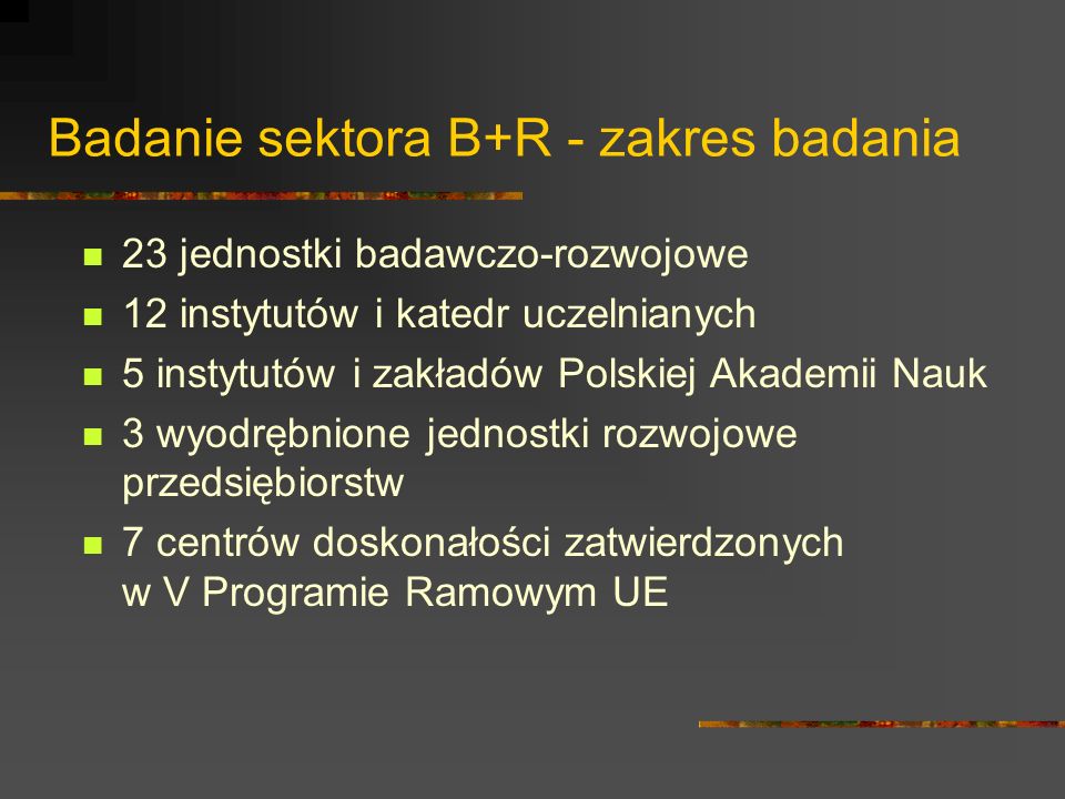 Badanie sektora B+R - zakres badania 23 jednostki badawczo-rozwojowe 12 instytutów i katedr uczelnianych 5 instytutów i zakładów Polskiej Akademii Nauk 3 wyodrębnione jednostki rozwojowe przedsiębiorstw 7 centrów doskonałości zatwierdzonych w V Programie Ramowym UE