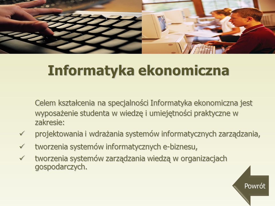 Informatyka ekonomiczna Celem kształcenia na specjalności Informatyka ekonomiczna jest wyposażenie studenta w wiedzę i umiejętności praktyczne w zakresie: projektowania i wdrażania systemów informatycznych zarządzania, projektowania i wdrażania systemów informatycznych zarządzania, tworzenia systemów informatycznych e-biznesu, tworzenia systemów informatycznych e-biznesu, tworzenia systemów zarządzania wiedzą w organizacjach gospodarczych.