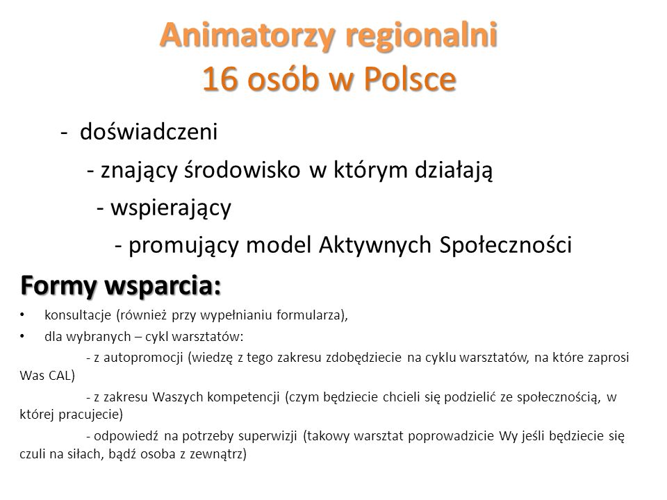 Animatorzy regionalni 16 osób w Polsce - doświadczeni - znający środowisko w którym działają - wspierający - promujący model Aktywnych Społeczności Formy wsparcia: konsultacje (również przy wypełnianiu formularza), dla wybranych – cykl warsztatów: - z autopromocji (wiedzę z tego zakresu zdobędziecie na cyklu warsztatów, na które zaprosi Was CAL) - z zakresu Waszych kompetencji (czym będziecie chcieli się podzielić ze społecznością, w której pracujecie) - odpowiedź na potrzeby superwizji (takowy warsztat poprowadzicie Wy jeśli będziecie się czuli na siłach, bądź osoba z zewnątrz)