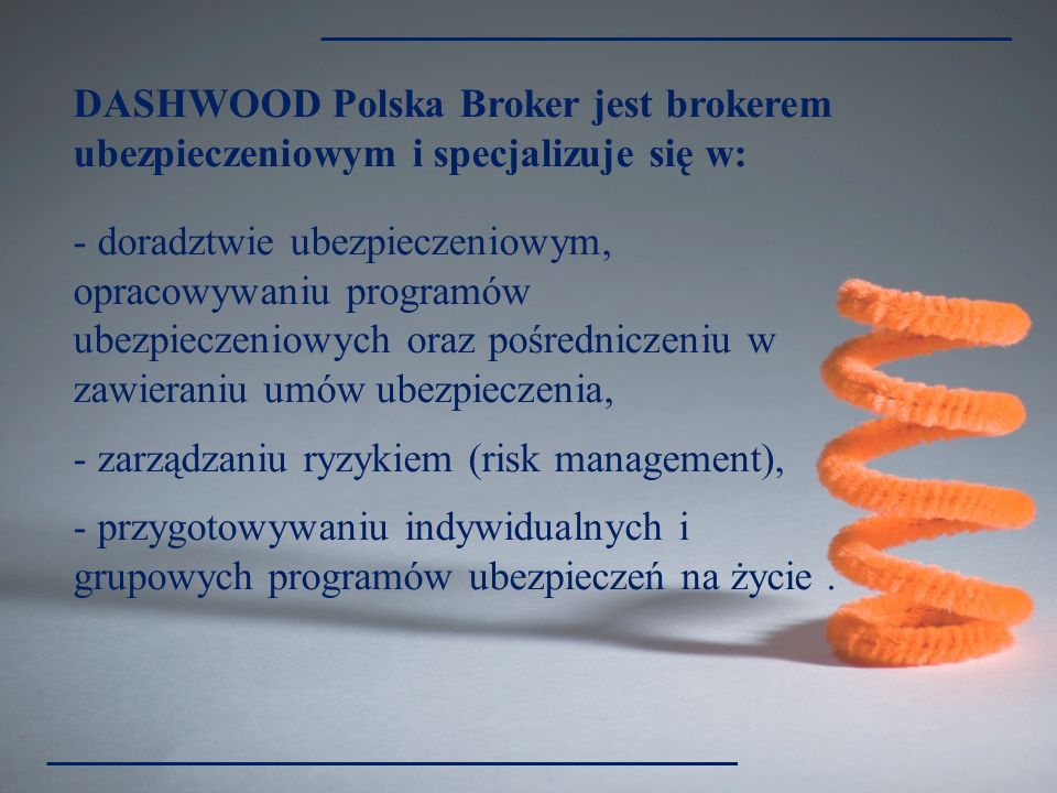 DASHWOOD Polska Broker jest brokerem ubezpieczeniowym i specjalizuje się w: - doradztwie ubezpieczeniowym, opracowywaniu programów ubezpieczeniowych oraz pośredniczeniu w zawieraniu umów ubezpieczenia, - zarządzaniu ryzykiem (risk management), - przygotowywaniu indywidualnych i grupowych programów ubezpieczeń na życie.