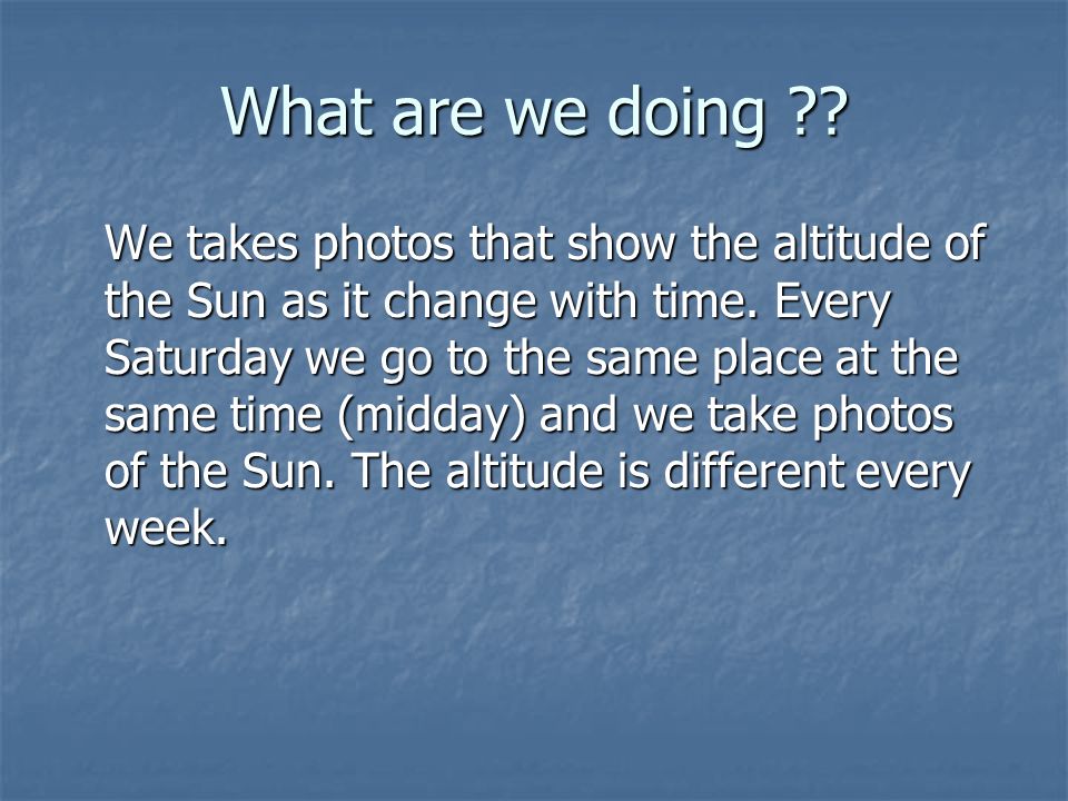What are we doing . We takes photos that show the altitude of the Sun as it change with time.