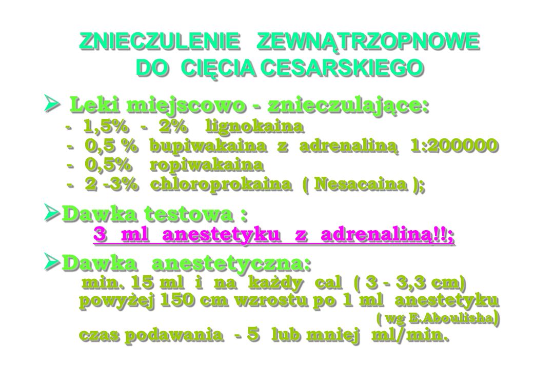 ZNIECZULENIE ZEWNĄTRZOPNOWE DO CIĘCIA CESARSKIEGO Leki miejscowo - znieczulające: Leki miejscowo - znieczulające: - 1,5% - 2% lignokaina - 1,5% - 2% lignokaina - 0,5 % bupiwakaina z adrenaliną 1: ,5 % bupiwakaina z adrenaliną 1: ,5% ropiwakaina - 0,5% ropiwakaina % chloroprokaina ( Nesacaina ); % chloroprokaina ( Nesacaina ); Leki miejscowo - znieczulające: Leki miejscowo - znieczulające: - 1,5% - 2% lignokaina - 1,5% - 2% lignokaina - 0,5 % bupiwakaina z adrenaliną 1: ,5 % bupiwakaina z adrenaliną 1: ,5% ropiwakaina - 0,5% ropiwakaina % chloroprokaina ( Nesacaina ); % chloroprokaina ( Nesacaina ); Dawka testowa : Dawka testowa : 3 ml anestetyku z adrenaliną!!; 3 ml anestetyku z adrenaliną!!; Dawka testowa : Dawka testowa : 3 ml anestetyku z adrenaliną!!; 3 ml anestetyku z adrenaliną!!; Dawka anestetyczna: Dawka anestetyczna: min.