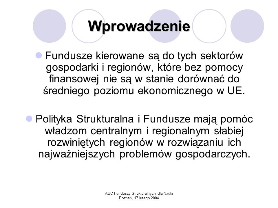 ABC Funduszy Strukturalnych dla Nauki Poznań, 17 lutego 2004 Wprowadzenie Fundusze kierowane są do tych sektorów gospodarki i regionów, które bez pomocy finansowej nie są w stanie dorównać do średniego poziomu ekonomicznego w UE.