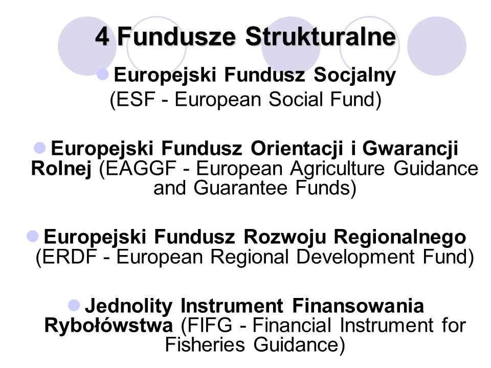 4 Fundusze Strukturalne Europejski Fundusz Socjalny (ESF - European Social Fund) Europejski Fundusz Orientacji i Gwarancji Rolnej (EAGGF - European Agriculture Guidance and Guarantee Funds) Europejski Fundusz Rozwoju Regionalnego (ERDF - European Regional Development Fund) Jednolity Instrument Finansowania Rybołówstwa (FIFG - Financial Instrument for Fisheries Guidance)