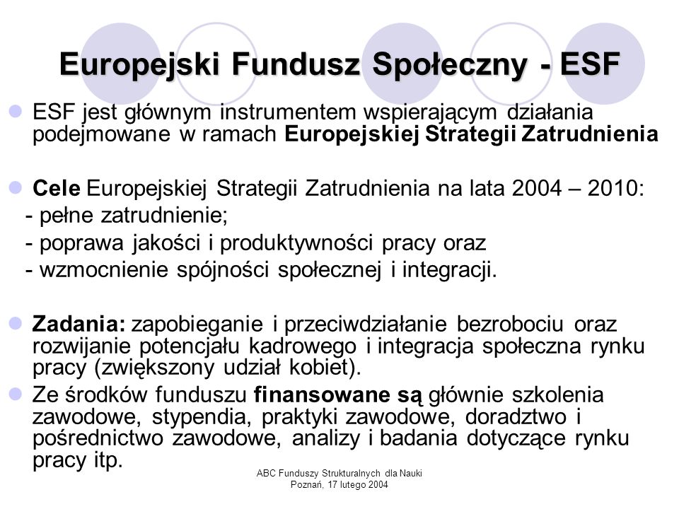 ABC Funduszy Strukturalnych dla Nauki Poznań, 17 lutego 2004 Europejski Fundusz Społeczny - ESF ESF jest głównym instrumentem wspierającym działania podejmowane w ramach Europejskiej Strategii Zatrudnienia Cele Europejskiej Strategii Zatrudnienia na lata 2004 – 2010: - pełne zatrudnienie; - poprawa jakości i produktywności pracy oraz - wzmocnienie spójności społecznej i integracji.