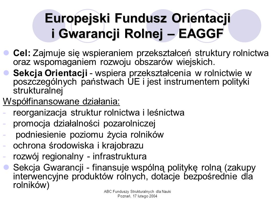 ABC Funduszy Strukturalnych dla Nauki Poznań, 17 lutego 2004 Europejski Fundusz Orientacji i Gwarancji Rolnej – EAGGF Cel: Zajmuje się wspieraniem przekształceń struktury rolnictwa oraz wspomaganiem rozwoju obszarów wiejskich.