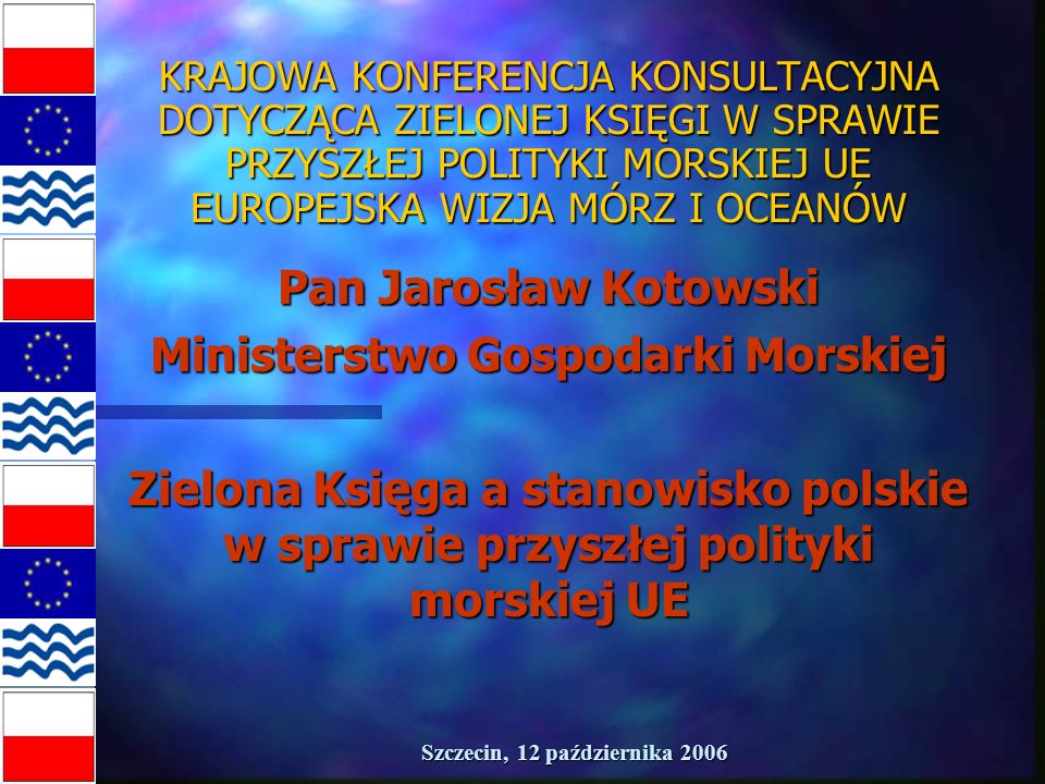 Szczecin, 12 października 2006 KRAJOWA KONFERENCJA KONSULTACYJNA DOTYCZĄCA ZIELONEJ KSIĘGI W SPRAWIE PRZYSZŁEJ POLITYKI MORSKIEJ UE EUROPEJSKA WIZJA MÓRZ I OCEANÓW Pan Jarosław Kotowski Ministerstwo Gospodarki Morskiej Zielona Księga a stanowisko polskie w sprawie przyszłej polityki morskiej UE