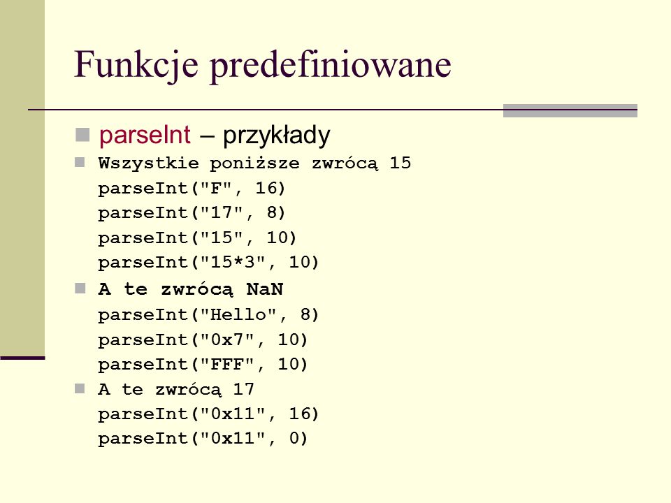 Funkcje predefiniowane parseInt – przykłady Wszystkie poniższe zwrócą 15 parseInt( F , 16) parseInt( 17 , 8) parseInt( 15 , 10) parseInt( 15*3 , 10) A te zwrócą NaN parseInt( Hello , 8) parseInt( 0x7 , 10) parseInt( FFF , 10) A te zwrócą 17 parseInt( 0x11 , 16) parseInt( 0x11 , 0)