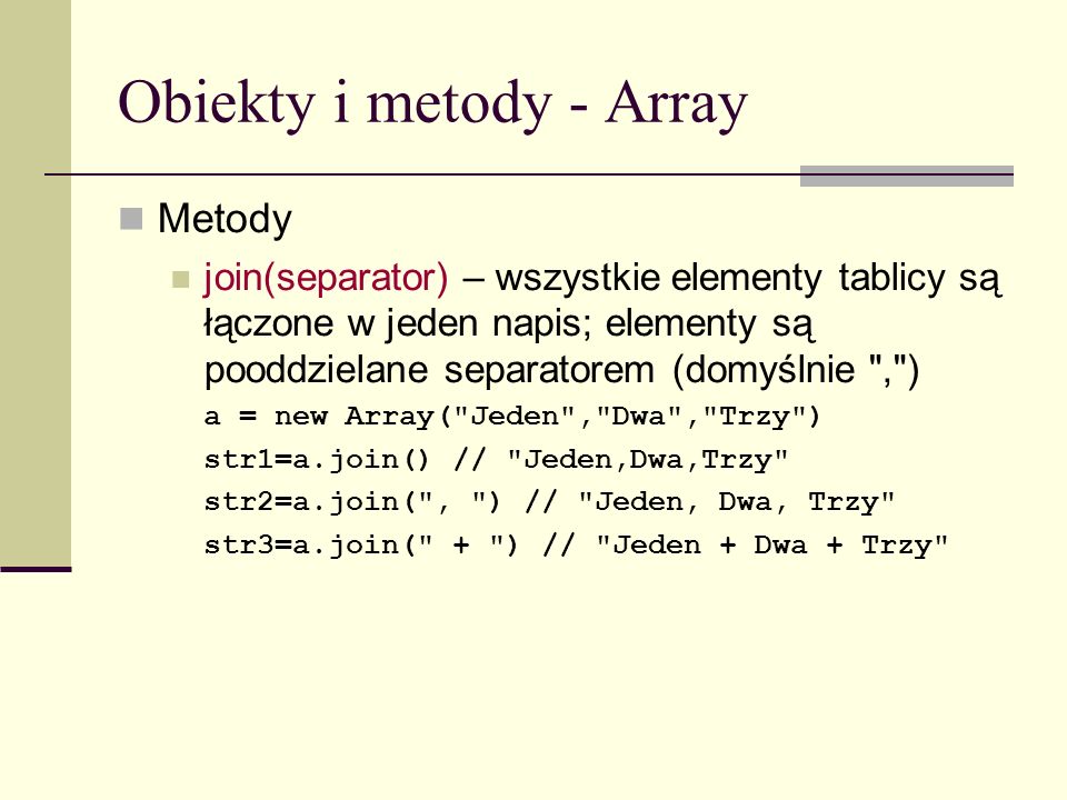 Obiekty i metody - Array Metody join(separator) – wszystkie elementy tablicy są łączone w jeden napis; elementy są pooddzielane separatorem (domyślnie , ) a = new Array( Jeden , Dwa , Trzy ) str1=a.join() // Jeden,Dwa,Trzy str2=a.join( , ) // Jeden, Dwa, Trzy str3=a.join( + ) // Jeden + Dwa + Trzy