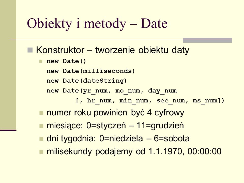 Obiekty i metody – Date Konstruktor – tworzenie obiektu daty new Date() new Date(milliseconds) new Date(dateString) new Date(yr_num, mo_num, day_num [, hr_num, min_num, sec_num, ms_num]) numer roku powinien być 4 cyfrowy miesiące: 0=styczeń – 11=grudzień dni tygodnia: 0=niedziela – 6=sobota milisekundy podajemy od , 00:00:00
