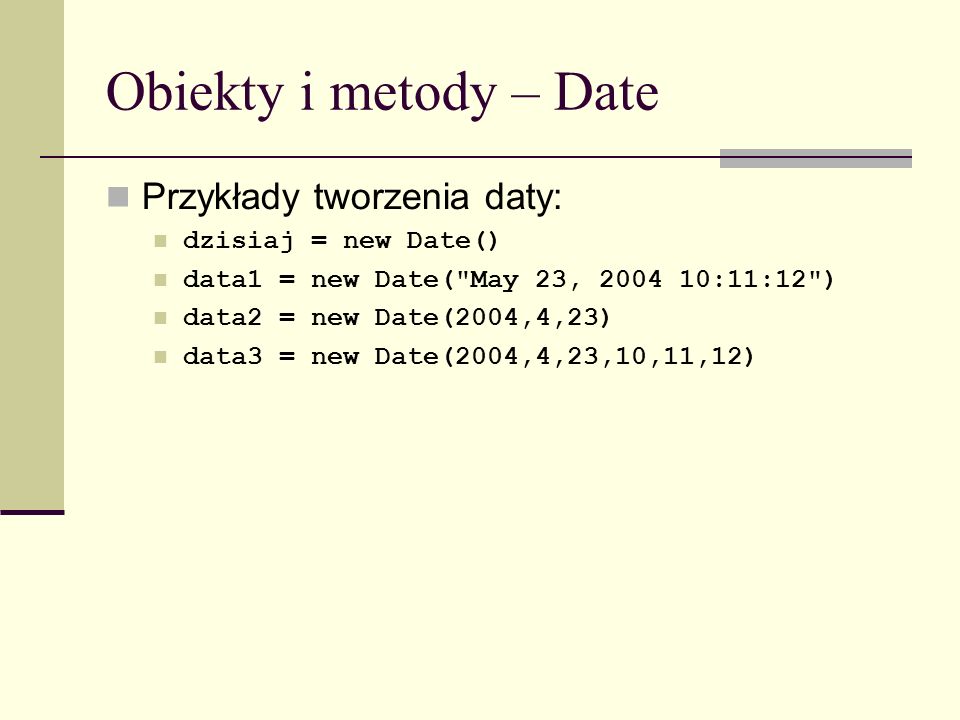 Obiekty i metody – Date Przykłady tworzenia daty: dzisiaj = new Date() data1 = new Date( May 23, :11:12 ) data2 = new Date(2004,4,23) data3 = new Date(2004,4,23,10,11,12)