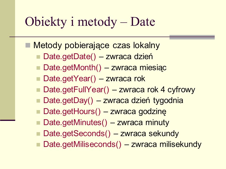 Obiekty i metody – Date Metody pobierające czas lokalny Date.getDate() – zwraca dzień Date.getMonth() – zwraca miesiąc Date.getYear() – zwraca rok Date.getFullYear() – zwraca rok 4 cyfrowy Date.getDay() – zwraca dzień tygodnia Date.getHours() – zwraca godzinę Date.getMinutes() – zwraca minuty Date.getSeconds() – zwraca sekundy Date.getMiliseconds() – zwraca milisekundy