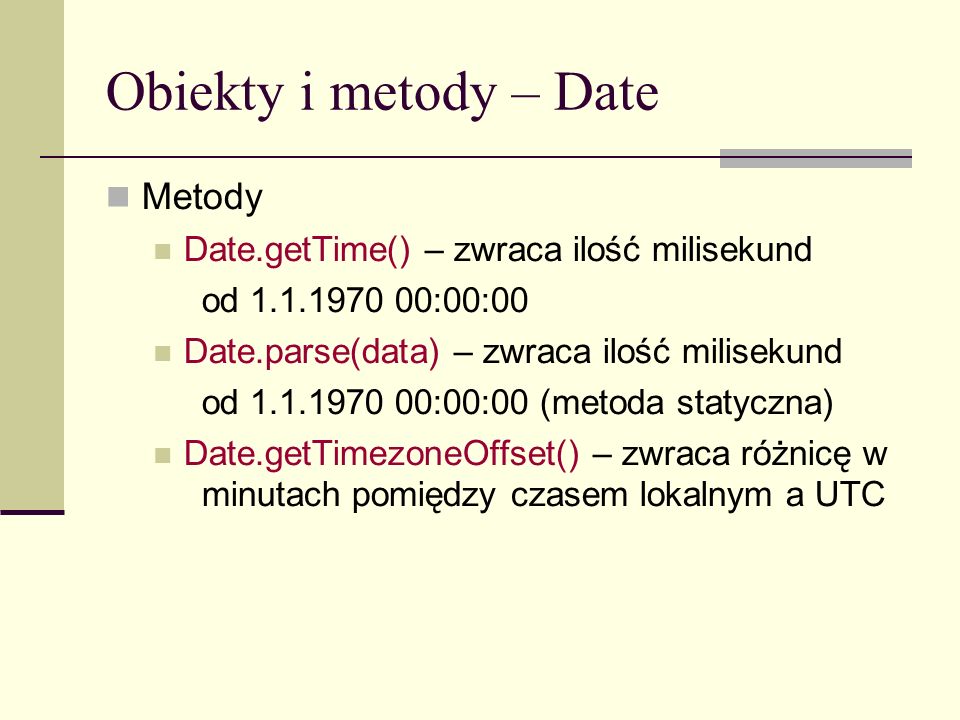 Obiekty i metody – Date Metody Date.getTime() – zwraca ilość milisekund od :00:00 Date.parse(data) – zwraca ilość milisekund od :00:00 (metoda statyczna) Date.getTimezoneOffset() – zwraca różnicę w minutach pomiędzy czasem lokalnym a UTC