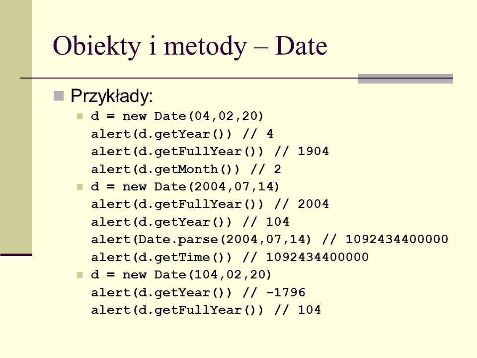 Obiekty i metody – Date Przykłady: d = new Date(04,02,20) alert(d.getYear()) // 4 alert(d.getFullYear()) // 1904 alert(d.getMonth()) // 2 d = new Date(2004,07,14) alert(d.getFullYear()) // 2004 alert(d.getYear()) // 104 alert(Date.parse(2004,07,14) // alert(d.getTime()) // d = new Date(104,02,20) alert(d.getYear()) // alert(d.getFullYear()) // 104