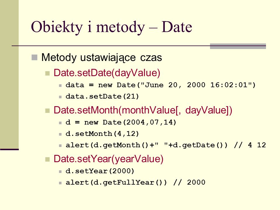Obiekty i metody – Date Metody ustawiające czas Date.setDate(dayValue) data = new Date( June 20, :02:01 ) data.setDate(21) Date.setMonth(monthValue[, dayValue]) d = new Date(2004,07,14) d.setMonth(4,12) alert(d.getMonth()+ +d.getDate()) // 4 12 Date.setYear(yearValue) d.setYear(2000) alert(d.getFullYear()) // 2000