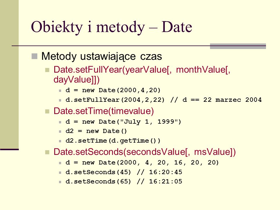 Obiekty i metody – Date Metody ustawiające czas Date.setFullYear(yearValue[, monthValue[, dayValue]]) d = new Date(2000,4,20) d.setFullYear(2004,2,22) // d == 22 marzec 2004 Date.setTime(timevalue) d = new Date( July 1, 1999 ) d2 = new Date() d2.setTime(d.getTime()) Date.setSeconds(secondsValue[, msValue]) d = new Date(2000, 4, 20, 16, 20, 20) d.setSeconds(45) // 16:20:45 d.setSeconds(65) // 16:21:05