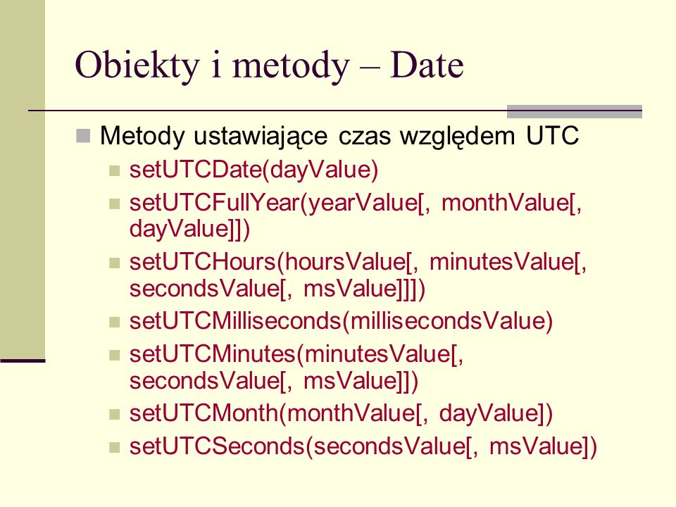 Obiekty i metody – Date Metody ustawiające czas względem UTC setUTCDate(dayValue) setUTCFullYear(yearValue[, monthValue[, dayValue]]) setUTCHours(hoursValue[, minutesValue[, secondsValue[, msValue]]]) setUTCMilliseconds(millisecondsValue) setUTCMinutes(minutesValue[, secondsValue[, msValue]]) setUTCMonth(monthValue[, dayValue]) setUTCSeconds(secondsValue[, msValue])