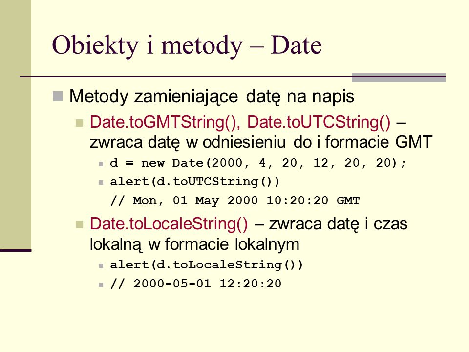 Obiekty i metody – Date Metody zamieniające datę na napis Date.toGMTString(), Date.toUTCString() – zwraca datę w odniesieniu do i formacie GMT d = new Date(2000, 4, 20, 12, 20, 20); alert(d.toUTCString()) // Mon, 01 May :20:20 GMT Date.toLocaleString() – zwraca datę i czas lokalną w formacie lokalnym alert(d.toLocaleString()) // :20:20