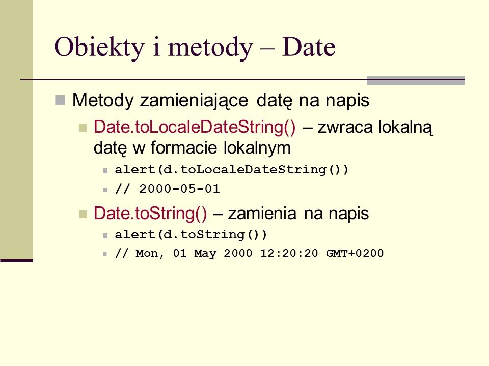 Obiekty i metody – Date Metody zamieniające datę na napis Date.toLocaleDateString() – zwraca lokalną datę w formacie lokalnym alert(d.toLocaleDateString()) // Date.toString() – zamienia na napis alert(d.toString()) // Mon, 01 May :20:20 GMT+0200