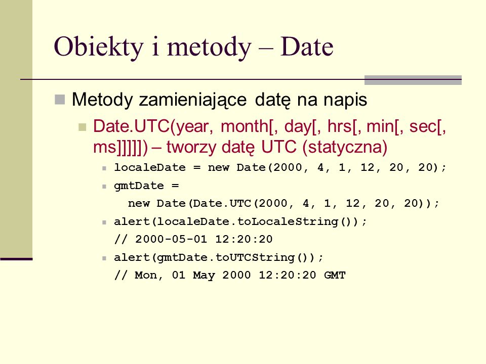 Obiekty i metody – Date Metody zamieniające datę na napis Date.UTC(year, month[, day[, hrs[, min[, sec[, ms]]]]]) – tworzy datę UTC (statyczna) localeDate = new Date(2000, 4, 1, 12, 20, 20); gmtDate = new Date(Date.UTC(2000, 4, 1, 12, 20, 20)); alert(localeDate.toLocaleString()); // :20:20 alert(gmtDate.toUTCString()); // Mon, 01 May :20:20 GMT
