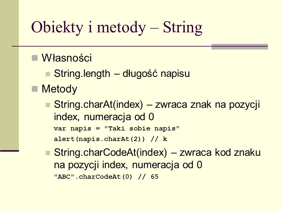 Obiekty i metody – String Własności String.length – długość napisu Metody String.charAt(index) – zwraca znak na pozycji index, numeracja od 0 var napis = Taki sobie napis alert(napis.charAt(2)) // k String.charCodeAt(index) – zwraca kod znaku na pozycji index, numeracja od 0 ABC .charCodeAt(0) // 65
