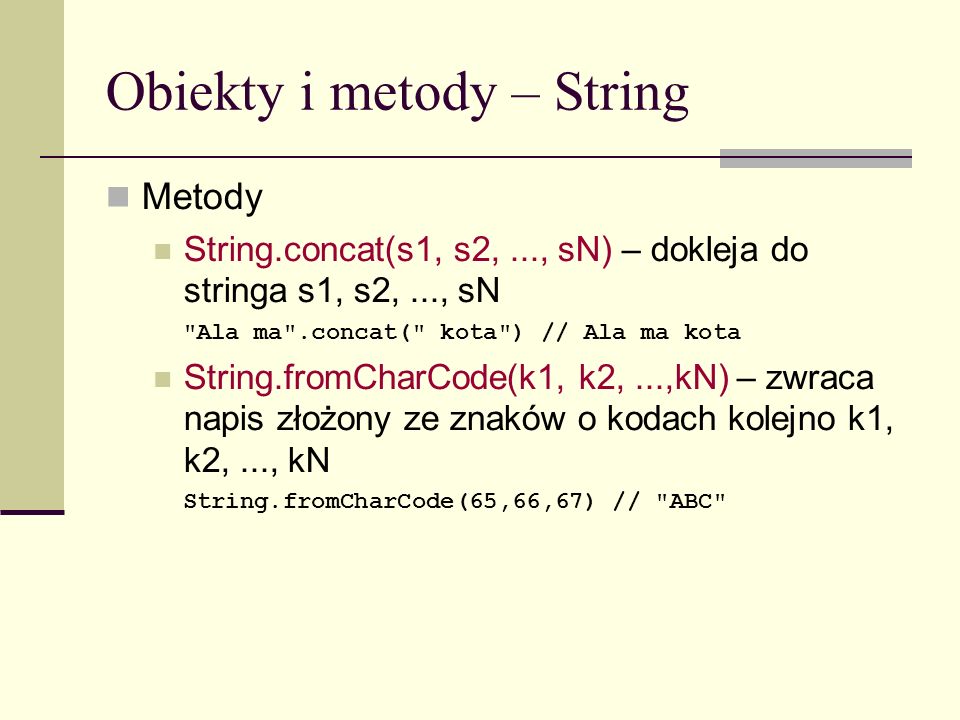 Obiekty i metody – String Metody String.concat(s1, s2,..., sN) – dokleja do stringa s1, s2,..., sN Ala ma .concat( kota ) // Ala ma kota String.fromCharCode(k1, k2,...,kN) – zwraca napis złożony ze znaków o kodach kolejno k1, k2,..., kN String.fromCharCode(65,66,67) // ABC
