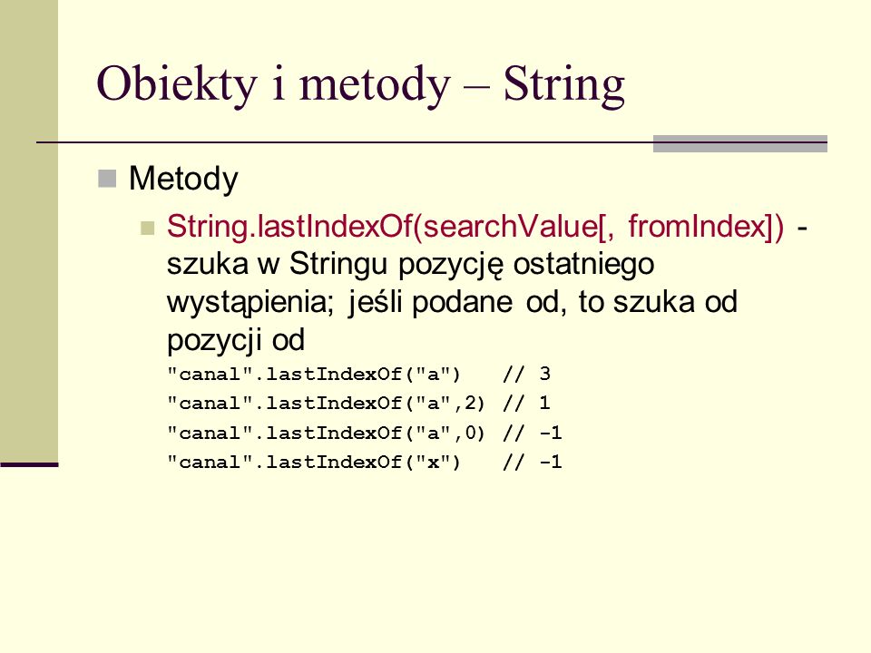 Obiekty i metody – String Metody String.lastIndexOf(searchValue[, fromIndex]) - szuka w Stringu pozycję ostatniego wystąpienia; jeśli podane od, to szuka od pozycji od canal .lastIndexOf( a ) // 3 canal .lastIndexOf( a ,2) // 1 canal .lastIndexOf( a ,0) // -1 canal .lastIndexOf( x ) // -1