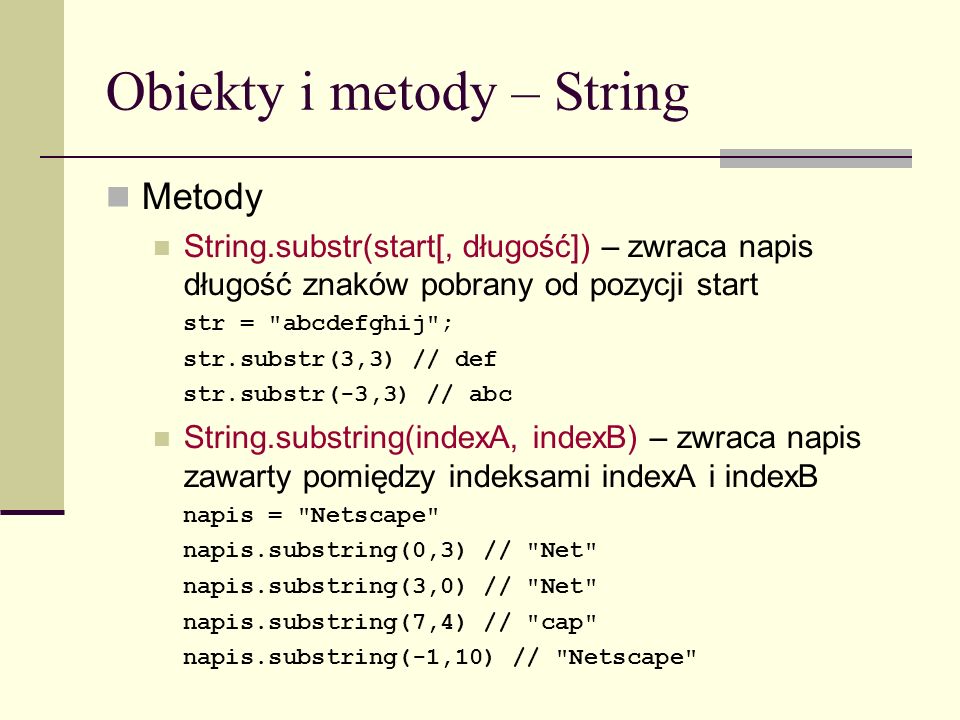 Obiekty i metody – String Metody String.substr(start[, długość]) – zwraca napis długość znaków pobrany od pozycji start str = abcdefghij ; str.substr(3,3) // def str.substr(-3,3) // abc String.substring(indexA, indexB) – zwraca napis zawarty pomiędzy indeksami indexA i indexB napis = Netscape napis.substring(0,3) // Net napis.substring(3,0) // Net napis.substring(7,4) // cap napis.substring(-1,10) // Netscape