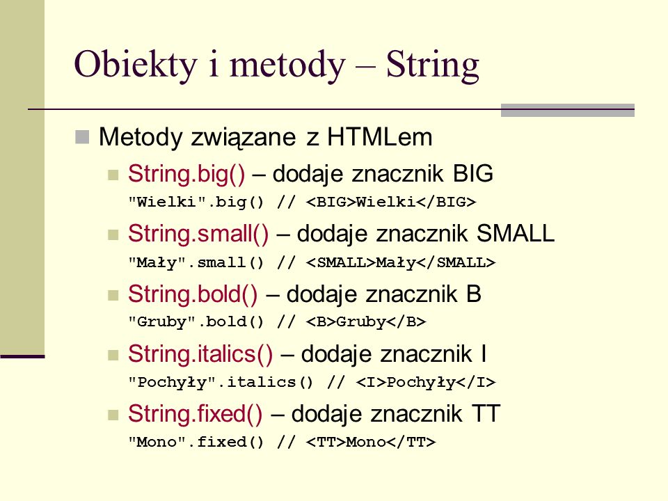 Obiekty i metody – String Metody związane z HTMLem String.big() – dodaje znacznik BIG Wielki .big() // Wielki String.small() – dodaje znacznik SMALL Mały .small() // Mały String.bold() – dodaje znacznik B Gruby .bold() // Gruby String.italics() – dodaje znacznik I Pochyły .italics() // Pochyły String.fixed() – dodaje znacznik TT Mono .fixed() // Mono