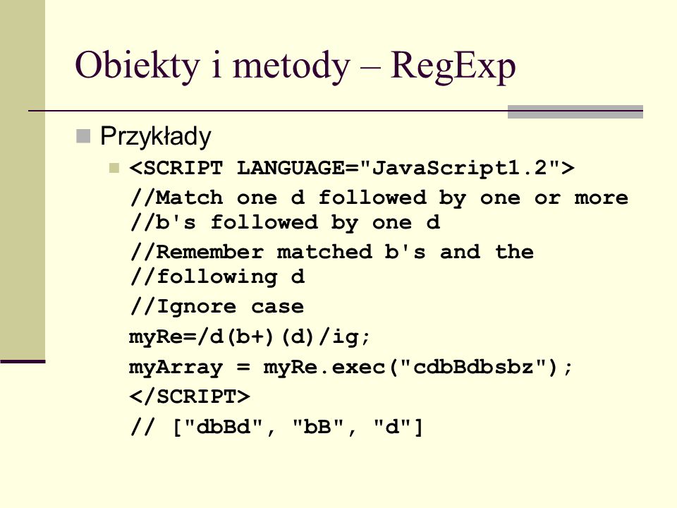 Obiekty i metody – RegExp Przykłady //Match one d followed by one or more //b s followed by one d //Remember matched b s and the //following d //Ignore case myRe=/d(b+)(d)/ig; myArray = myRe.exec( cdbBdbsbz ); // [ dbBd , bB , d ]