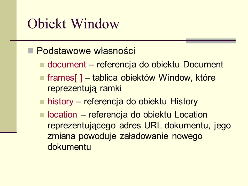 Obiekt Window Podstawowe własności document – referencja do obiektu Document frames[ ] – tablica obiektów Window, które reprezentują ramki history – referencja do obiektu History location – referencja do obiektu Location reprezentującego adres URL dokumentu, jego zmiana powoduje załadowanie nowego dokumentu