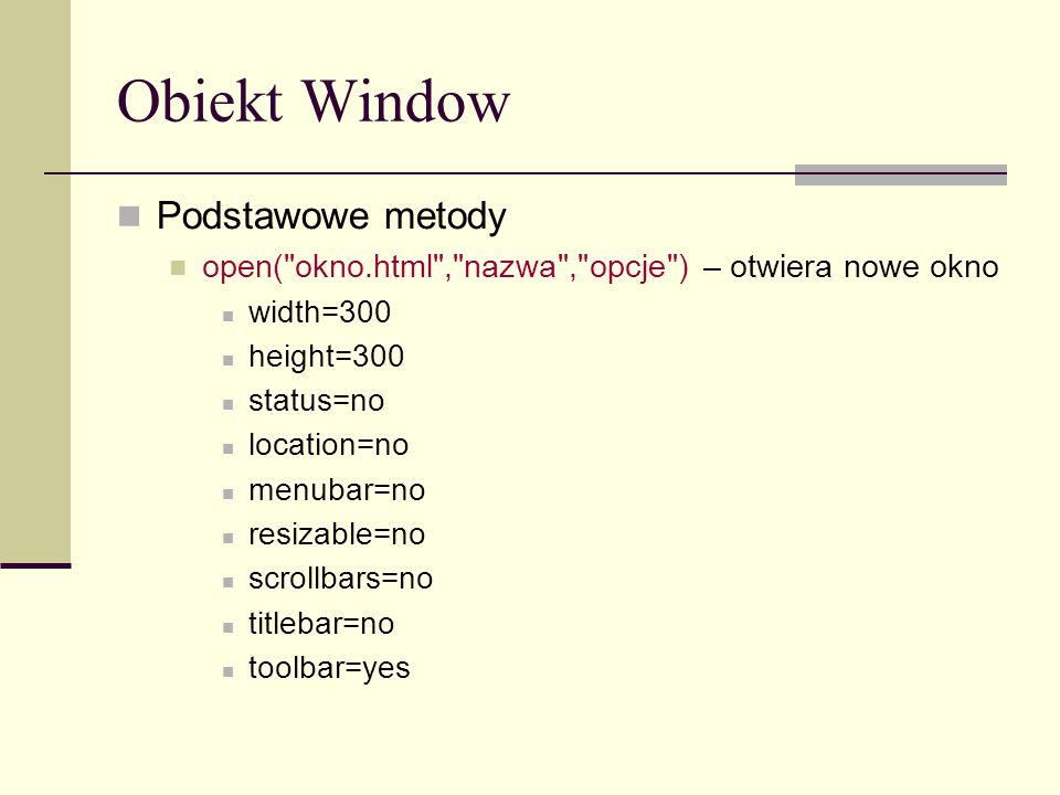 Obiekt Window Podstawowe metody open( okno.html , nazwa , opcje ) – otwiera nowe okno width=300 height=300 status=no location=no menubar=no resizable=no scrollbars=no titlebar=no toolbar=yes