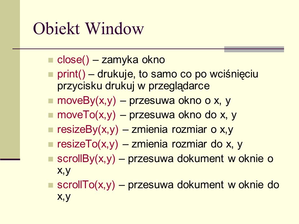 Obiekt Window close() – zamyka okno print() – drukuje, to samo co po wciśnięciu przycisku drukuj w przeglądarce moveBy(x,y) – przesuwa okno o x, y moveTo(x,y) – przesuwa okno do x, y resizeBy(x,y) – zmienia rozmiar o x,y resizeTo(x,y) – zmienia rozmiar do x, y scrollBy(x,y) – przesuwa dokument w oknie o x,y scrollTo(x,y) – przesuwa dokument w oknie do x,y