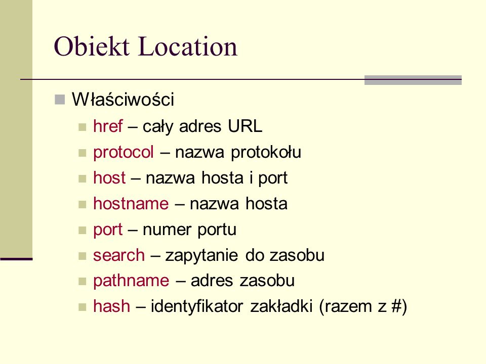 Obiekt Location Właściwości href – cały adres URL protocol – nazwa protokołu host – nazwa hosta i port hostname – nazwa hosta port – numer portu search – zapytanie do zasobu pathname – adres zasobu hash – identyfikator zakładki (razem z #)