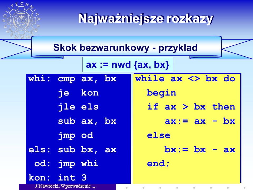 J.Nawrocki, Wprowadzenie.., Wykład 5 Skok bezwarunkowy - przykład Najważniejsze rozkazy ax := nwd {ax, bx} whi: cmp ax, bx je kon jle els sub ax, bx jmp od els: sub bx, ax od: jmp whi kon: int 3 while ax <> bx do begin if ax > bx then ax:= ax - bx else bx:= bx - ax end; while ax <> bx do begin if ax > bx then ax:= ax - bx else bx:= bx - ax end;