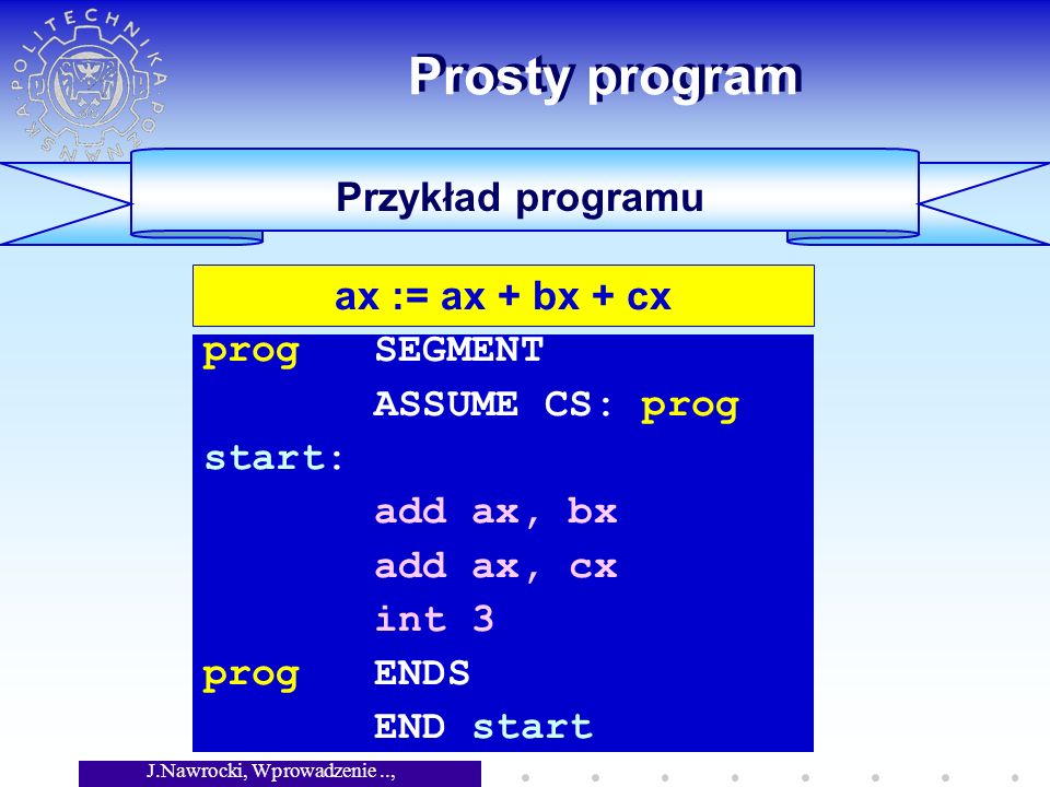 J.Nawrocki, Wprowadzenie.., Wykład 5 Prosty program Przykład programu prog SEGMENT ASSUME CS: prog start: add ax, bx add ax, cx int 3 prog ENDS END start ax := ax + bx + cx