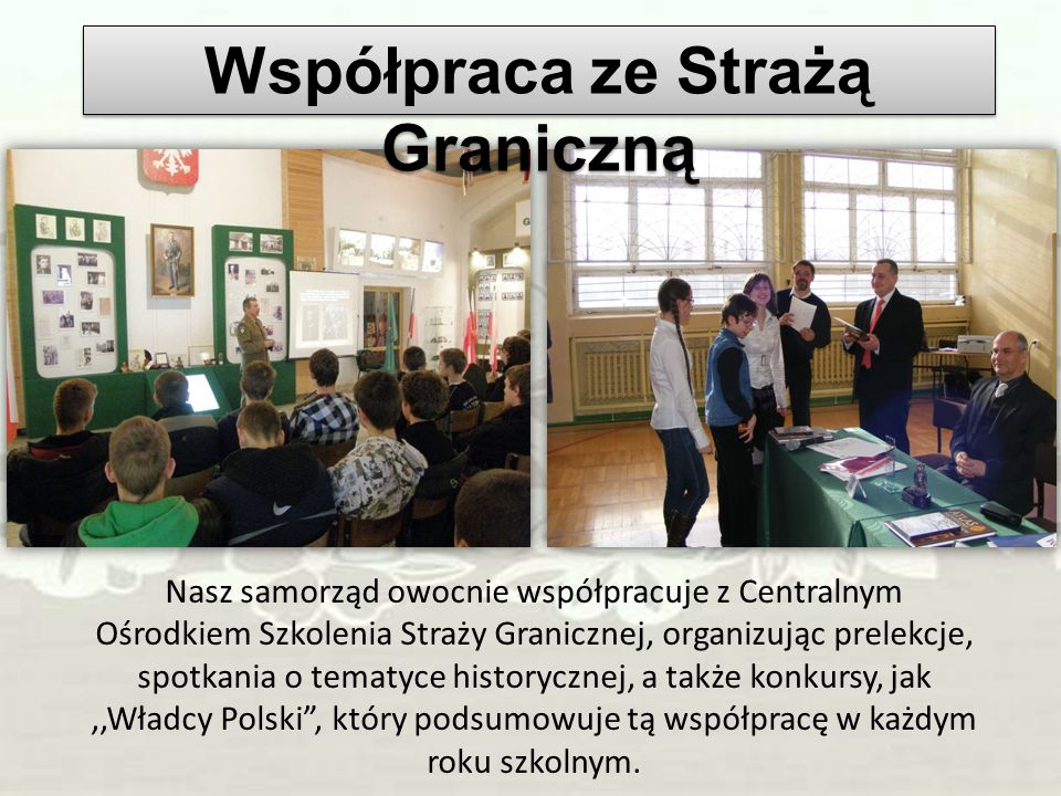 Nasz samorząd owocnie współpracuje z Centralnym Ośrodkiem Szkolenia Straży Granicznej, organizując prelekcje, spotkania o tematyce historycznej, a także konkursy, jak,,Władcy Polski, który podsumowuje tą współpracę w każdym roku szkolnym.