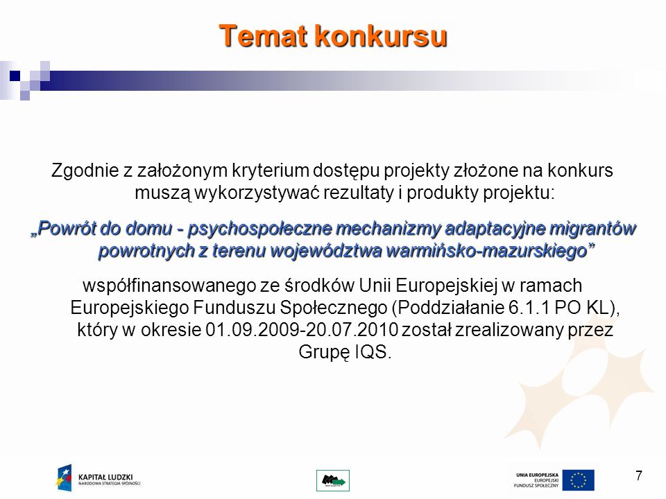 7 Zgodnie z założonym kryterium dostępu projekty złożone na konkurs muszą wykorzystywać rezultaty i produkty projektu: Powrót do domu - psychospołeczne mechanizmy adaptacyjne migrantów powrotnych z terenu województwa warmińsko-mazurskiego współfinansowanego ze środków Unii Europejskiej w ramach Europejskiego Funduszu Społecznego (Poddziałanie PO KL), który w okresie został zrealizowany przez Grupę IQS.