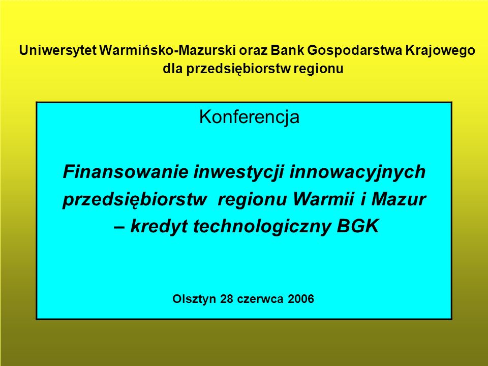 Uniwersytet Warmińsko-Mazurski oraz Bank Gospodarstwa Krajowego dla przedsiębiorstw regionu Konferencja Finansowanie inwestycji innowacyjnych przedsiębiorstw regionu Warmii i Mazur – kredyt technologiczny BGK Olsztyn 28 czerwca 2006
