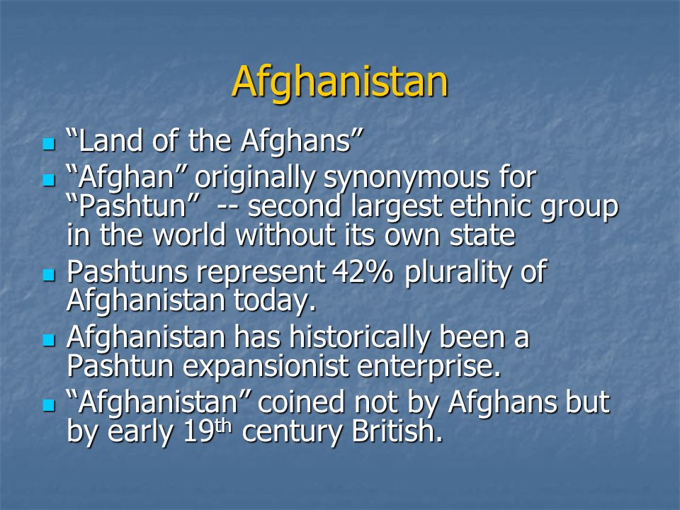 Afghanistan Land of the Afghans Land of the Afghans Afghan originally synonymous for Pashtun -- second largest ethnic group in the world without its own state Afghan originally synonymous for Pashtun -- second largest ethnic group in the world without its own state Pashtuns represent 42% plurality of Afghanistan today.