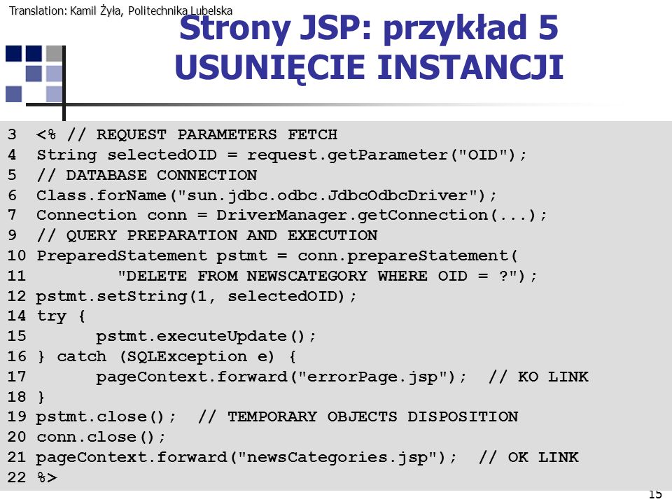 15 Strony JSP: przykład 5 USUNIĘCIE INSTANCJI 3 <% // REQUEST PARAMETERS FETCH 4 String selectedOID = request.getParameter( OID ); 5 // DATABASE CONNECTION 6 Class.forName( sun.jdbc.odbc.JdbcOdbcDriver ); 7 Connection conn = DriverManager.getConnection(...); 9 // QUERY PREPARATION AND EXECUTION 10 PreparedStatement pstmt = conn.prepareStatement( 11 DELETE FROM NEWSCATEGORY WHERE OID = ); 12 pstmt.setString(1, selectedOID); 14 try { 15 pstmt.executeUpdate(); 16 } catch (SQLException e) { 17 pageContext.forward( errorPage.jsp ); // KO LINK 18 } 19 pstmt.close(); // TEMPORARY OBJECTS DISPOSITION 20 conn.close(); 21 pageContext.forward( newsCategories.jsp ); // OK LINK 22 %> Translation: Kamil Żyła, Politechnika Lubelska