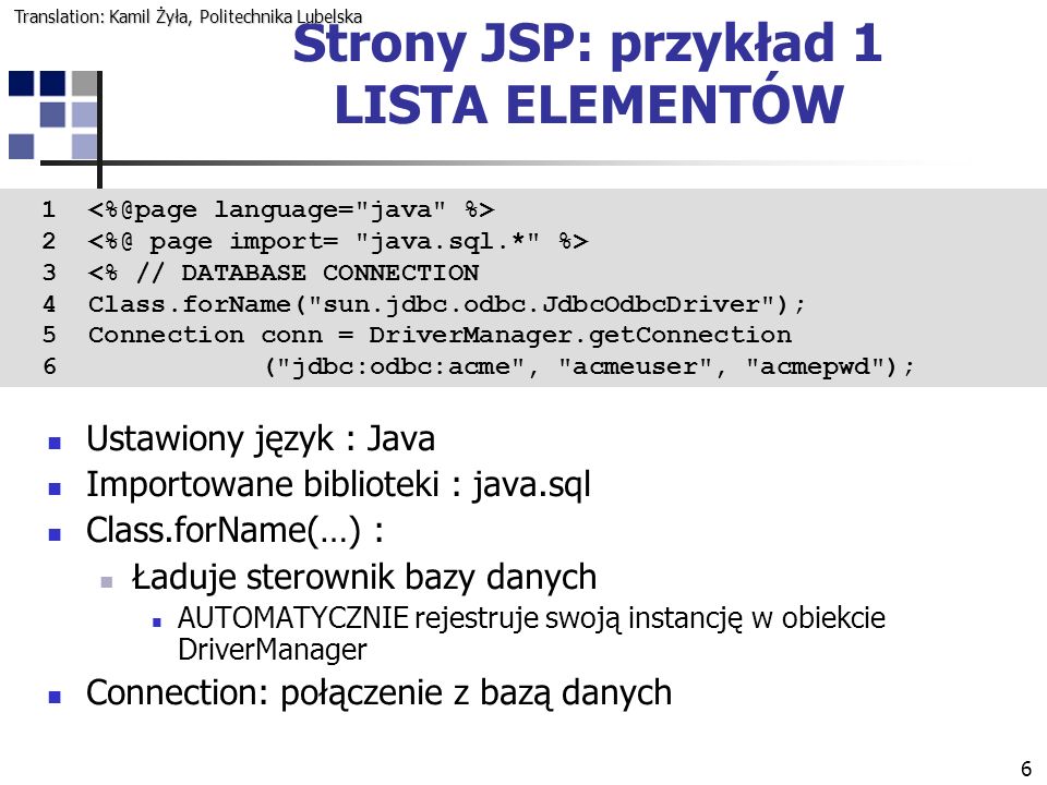 <% // DATABASE CONNECTION 4 Class.forName( sun.jdbc.odbc.JdbcOdbcDriver ); 5 Connection conn = DriverManager.getConnection 6 ( jdbc:odbc:acme , acmeuser , acmepwd ); Ustawiony język : Java Importowane biblioteki : java.sql Class.forName(…) : Ładuje sterownik bazy danych AUTOMATYCZNIE rejestruje swoją instancję w obiekcie DriverManager Connection: połączenie z bazą danych Strony JSP: przykład 1 LISTA ELEMENTÓW Translation: Kamil Żyła, Politechnika Lubelska