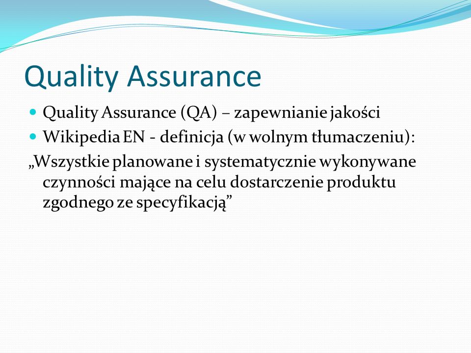 Quality Assurance Quality Assurance (QA) – zapewnianie jakości Wikipedia EN - definicja (w wolnym tłumaczeniu): Wszystkie planowane i systematycznie wykonywane czynności mające na celu dostarczenie produktu zgodnego ze specyfikacją